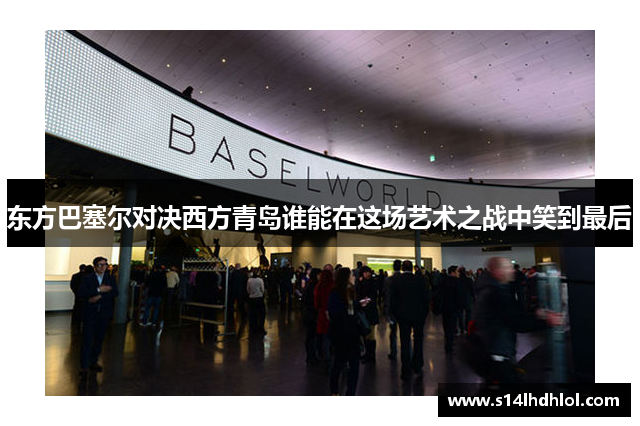 东方巴塞尔对决西方青岛谁能在这场艺术之战中笑到最后