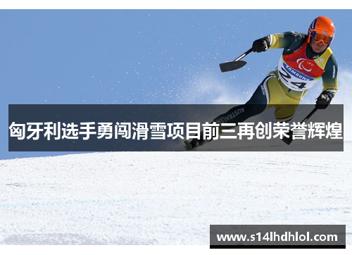 匈牙利选手勇闯滑雪项目前三再创荣誉辉煌