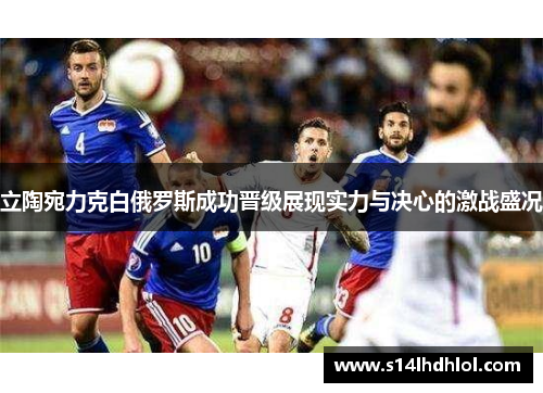 立陶宛力克白俄罗斯成功晋级展现实力与决心的激战盛况