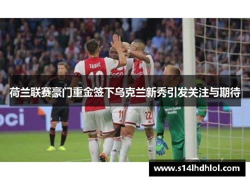 荷兰联赛豪门重金签下乌克兰新秀引发关注与期待