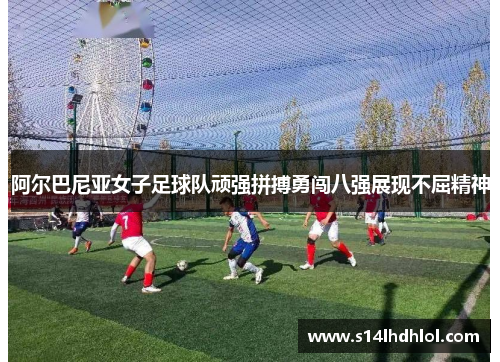 阿尔巴尼亚女子足球队顽强拼搏勇闯八强展现不屈精神