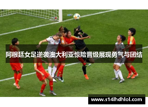 阿根廷女足逆袭澳大利亚惊险晋级展现勇气与团结
