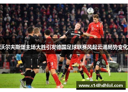 沃尔夫斯堡主场大胜引发德国足球联赛风起云涌局势变化
