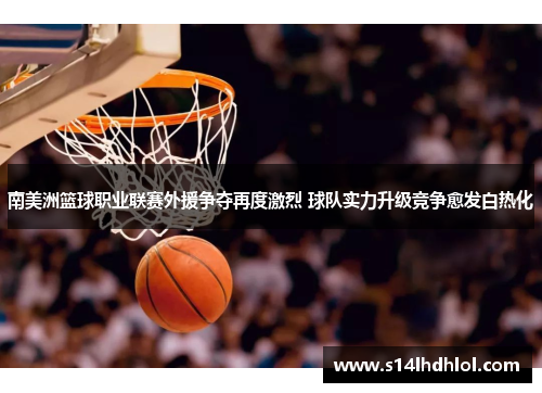 南美洲篮球职业联赛外援争夺再度激烈 球队实力升级竞争愈发白热化
