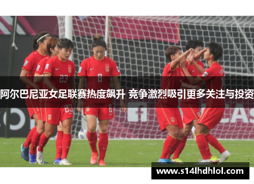 阿尔巴尼亚女足联赛热度飙升 竞争激烈吸引更多关注与投资